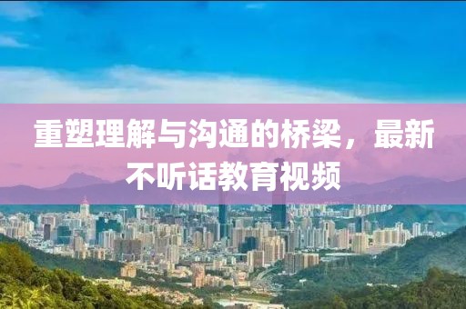 重塑理解与沟通的桥梁，最新不听话教育视频