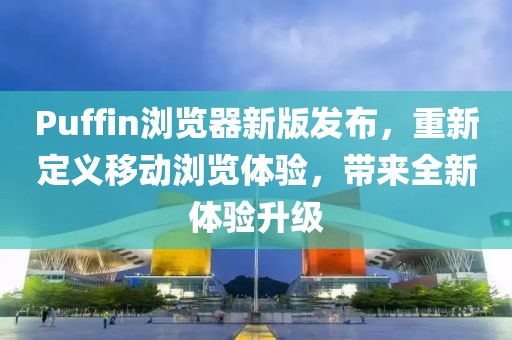 Puffin浏览器新版发布，重新定义移动浏览体验，带来全新体验升级