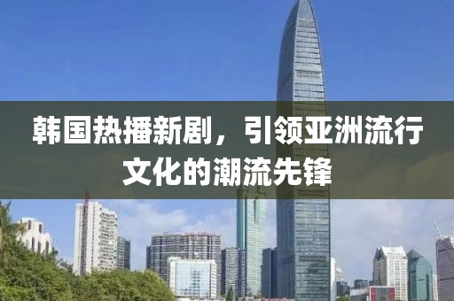 韩国热播新剧，引领亚洲流行文化的潮流先锋
