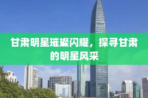 甘肃明星璀璨闪耀，探寻甘肃的明星风采