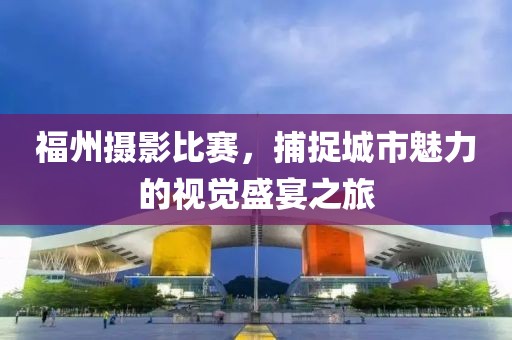 福州摄影比赛，捕捉城市魅力的视觉盛宴之旅