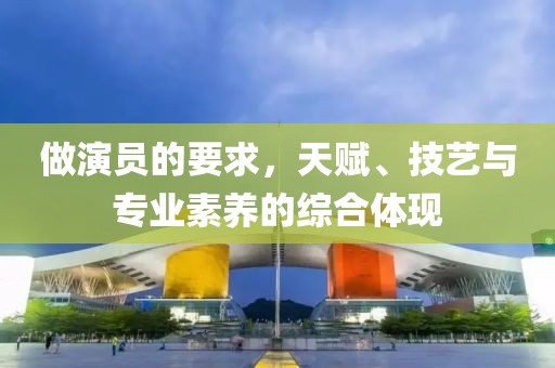 做演员的要求，天赋、技艺与专业素养的综合体现