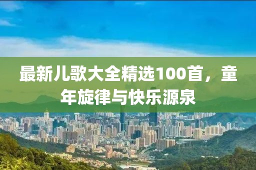 最新儿歌大全精选100首，童年旋律与快乐源泉