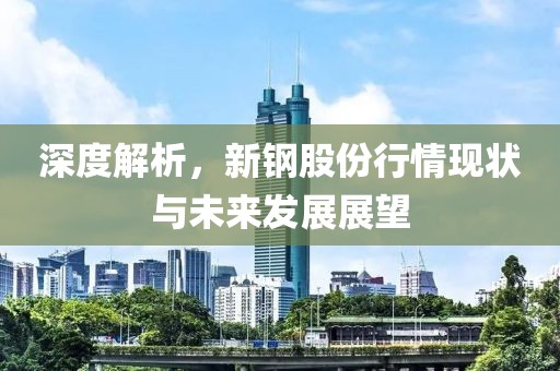 深度解析，新钢股份行情现状与未来发展展望