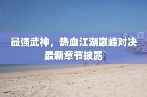 最强武神，热血江湖巅峰对决最新章节披露