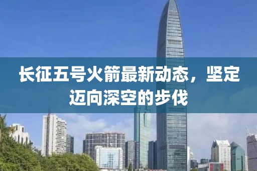 长征五号火箭最新动态，坚定迈向深空的步伐