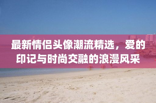 最新情侣头像潮流精选，爱的印记与时尚交融的浪漫风采