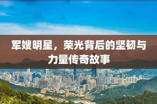 军嫂明星，荣光背后的坚韧与力量传奇故事