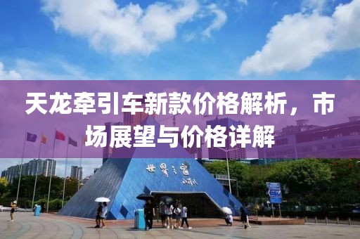 天龙牵引车新款价格解析，市场展望与价格详解
