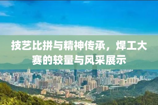 技艺比拼与精神传承，焊工大赛的较量与风采展示