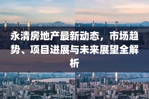 永清房地产最新动态，市场趋势、项目进展与未来展望全解析