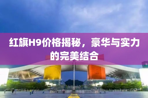 红旗H9价格揭秘，豪华与实力的完美结合