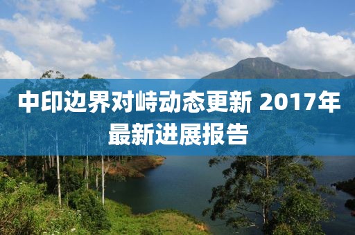 中印边界对峙动态更新 2017年最新进展报告