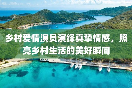 乡村爱情演员演绎真挚情感，照亮乡村生活的美好瞬间
