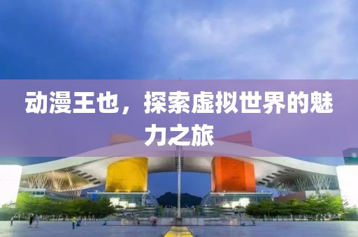 动漫王也，探索虚拟世界的魅力之旅