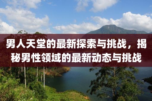 男人天堂的最新探索与挑战，揭秘男性领域的最新动态与挑战