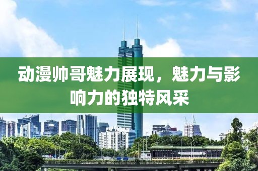 动漫帅哥魅力展现，魅力与影响力的独特风采