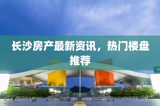 长沙房产最新资讯，热门楼盘推荐