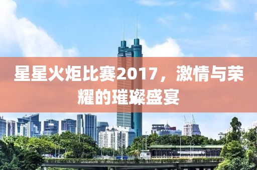 星星火炬比赛2017，激情与荣耀的璀璨盛宴