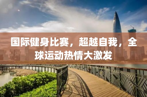 国际健身比赛，超越自我，全球运动热情大激发