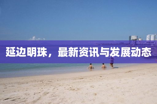 延边明珠，最新资讯与发展动态