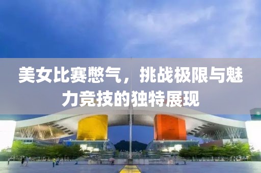 美女比赛憋气，挑战极限与魅力竞技的独特展现