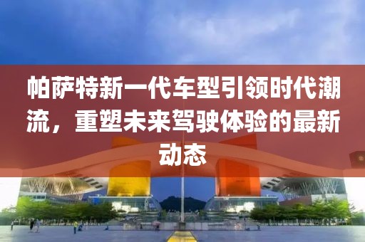 帕萨特新一代车型引领时代潮流，重塑未来驾驶体验的最新动态