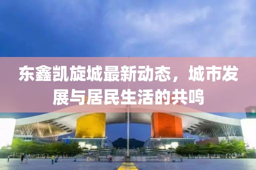 东鑫凯旋城最新动态，城市发展与居民生活的共鸣