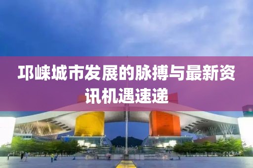 邛崃城市发展的脉搏与最新资讯机遇速递