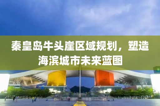 秦皇岛牛头崖区域规划，塑造海滨城市未来蓝图