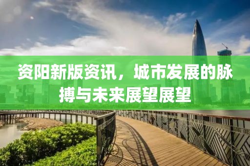 资阳新版资讯，城市发展的脉搏与未来展望展望
