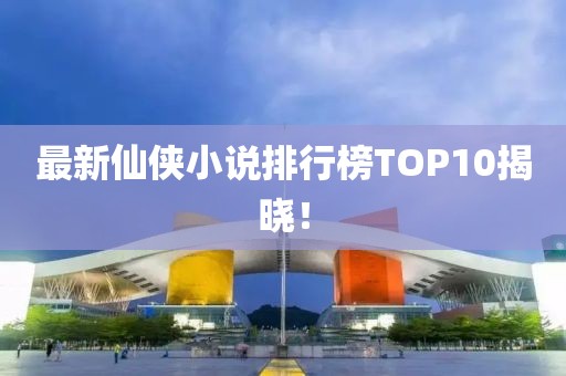 最新仙侠小说排行榜TOP10揭晓！