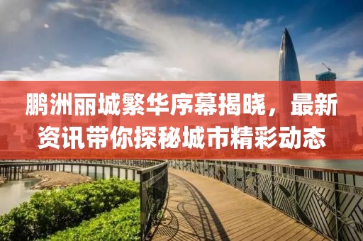 鹏洲丽城繁华序幕揭晓，最新资讯带你探秘城市精彩动态