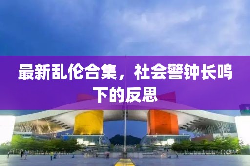 最新乱伦合集，社会警钟长鸣下的反思