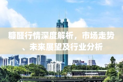 糠醛行情深度解析，市场走势、未来展望及行业分析