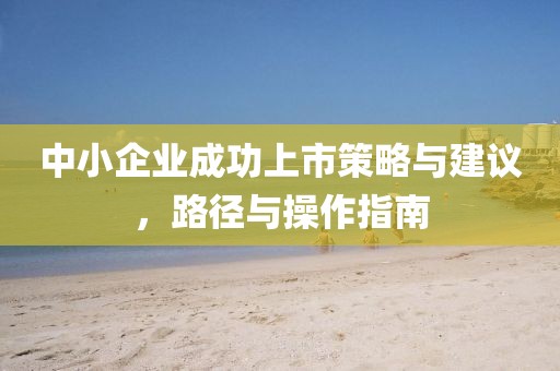 中小企业成功上市策略与建议，路径与操作指南