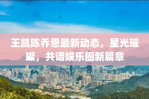 王凯陈乔恩最新动态，星光璀璨，共谱娱乐圈新篇章