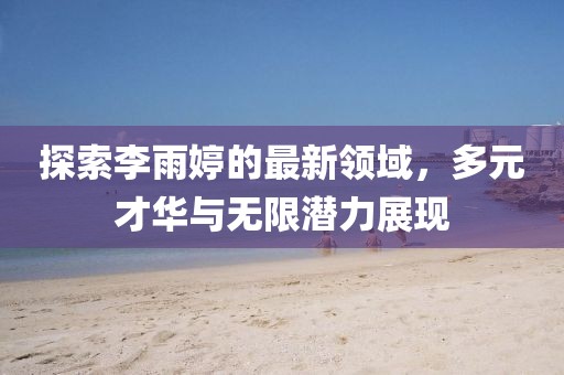 探索李雨婷的最新领域，多元才华与无限潜力展现