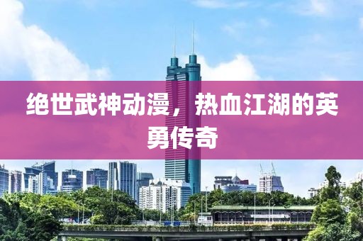 绝世武神动漫，热血江湖的英勇传奇