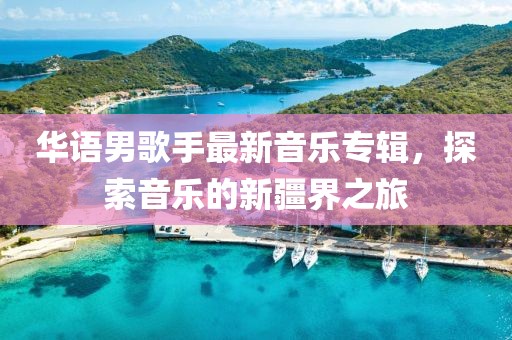 华语男歌手最新音乐专辑，探索音乐的新疆界之旅