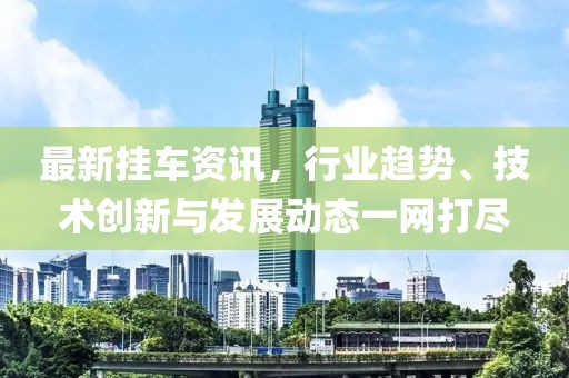 最新挂车资讯，行业趋势、技术创新与发展动态一网打尽