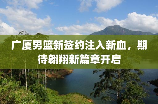广厦男篮新签约注入新血，期待翱翔新篇章开启