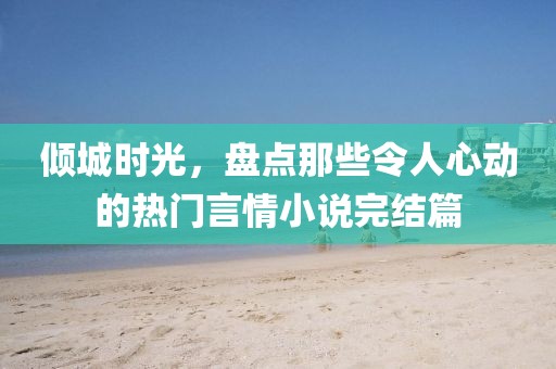 倾城时光，盘点那些令人心动的热门言情小说完结篇