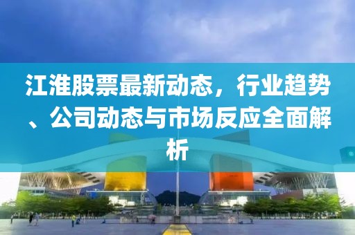 江淮股票最新动态，行业趋势、公司动态与市场反应全面解析