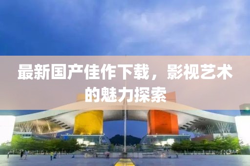 最新国产佳作下载，影视艺术的魅力探索