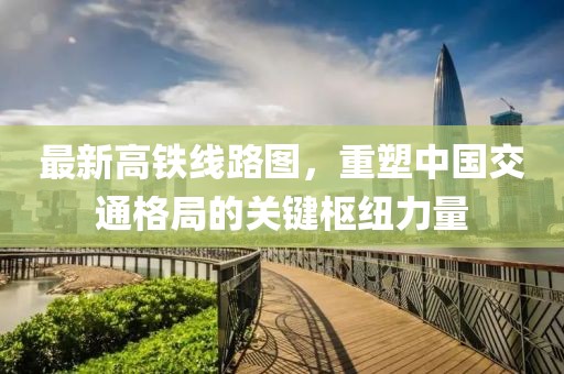 最新高铁线路图，重塑中国交通格局的关键枢纽力量