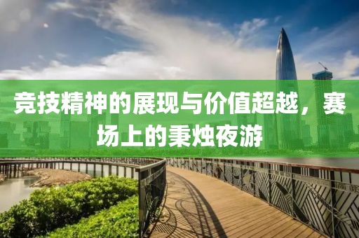 竞技精神的展现与价值超越，赛场上的秉烛夜游