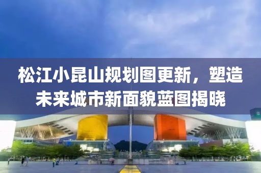 松江小昆山规划图更新，塑造未来城市新面貌蓝图揭晓