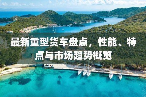 最新重型货车盘点，性能、特点与市场趋势概览