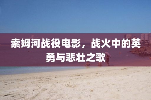 索姆河战役电影，战火中的英勇与悲壮之歌